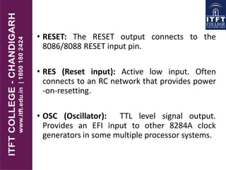 .
• RESET: The RESET output connects to the
8086/8088 RESET input pin.
• RES (Reset input): Active low input. Often
connects to an RC network that provides power
-on-resetting.
• OSC (Oscillator): TTL level signal output.
Provides an EFI input to other 8284A clock
generators in some multiple processor systems.
 