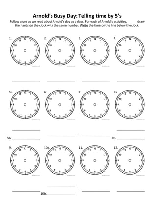 Arnold’s Busy Day: Telling time by 5’s Follow along as we read about Arnold’s day as a class. For each of Arnold’s activities,  draw  the hands on the clock with the same number.  Write  the time on the line below the clock. 9. 10a. 11. 12. 10b. 1. 2. 3. 4. 5a. 6. 7. 8a. 5b. 8b. 