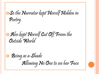 So the Narrator kept Herself Hidden in
Poetry
 Also kept Herself Cut Off From the
Outside World
 Being as a Shade
Allowing No One to see her Face
 