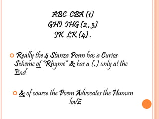 ABC CBA (1)
GHI IHG (2 , 3)
JK LK (4) .
 Really the 4 Stanza Poem has a Curios
Scheme of “Rhyme” & has a (.) only at the
End
 & of course the Poem Advocates the Human
lovE
 