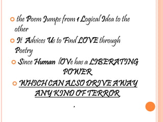  the Poem Jumps from 1 Logical Idea to the
other
 It Advices Us to Find LOVE through
Poetry
 Since Human lOVe has a LIBERATING
POWER
 WHICH CAN ALSO DRIVE AWAY
ANY KIND OF TERROR
.
 