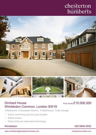 Orchard House                                        Price Guide   £15,000,000
Wimbledon Common, London SW19
8 Bedrooms, 8 Reception Rooms, 10 Bathrooms, Triple Garage
• Indoor swimming pool and spa complex
• Gated access
• State-of-the-art automated technology

Wimbledon                                                          020 8946 5052
sales.wimbledon@chestertonhumberts.com                        chestertonhumberts.com
 