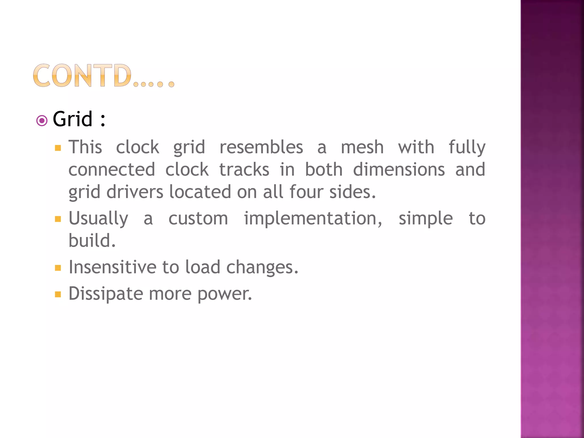 Grid : 
 This clock grid resembles a mesh with fully 
connected clock tracks in both dimensions and 
grid drivers located on all four sides. 
 Usually a custom implementation, simple to 
build. 
 Insensitive to load changes. 
 Dissipate more power. 
 