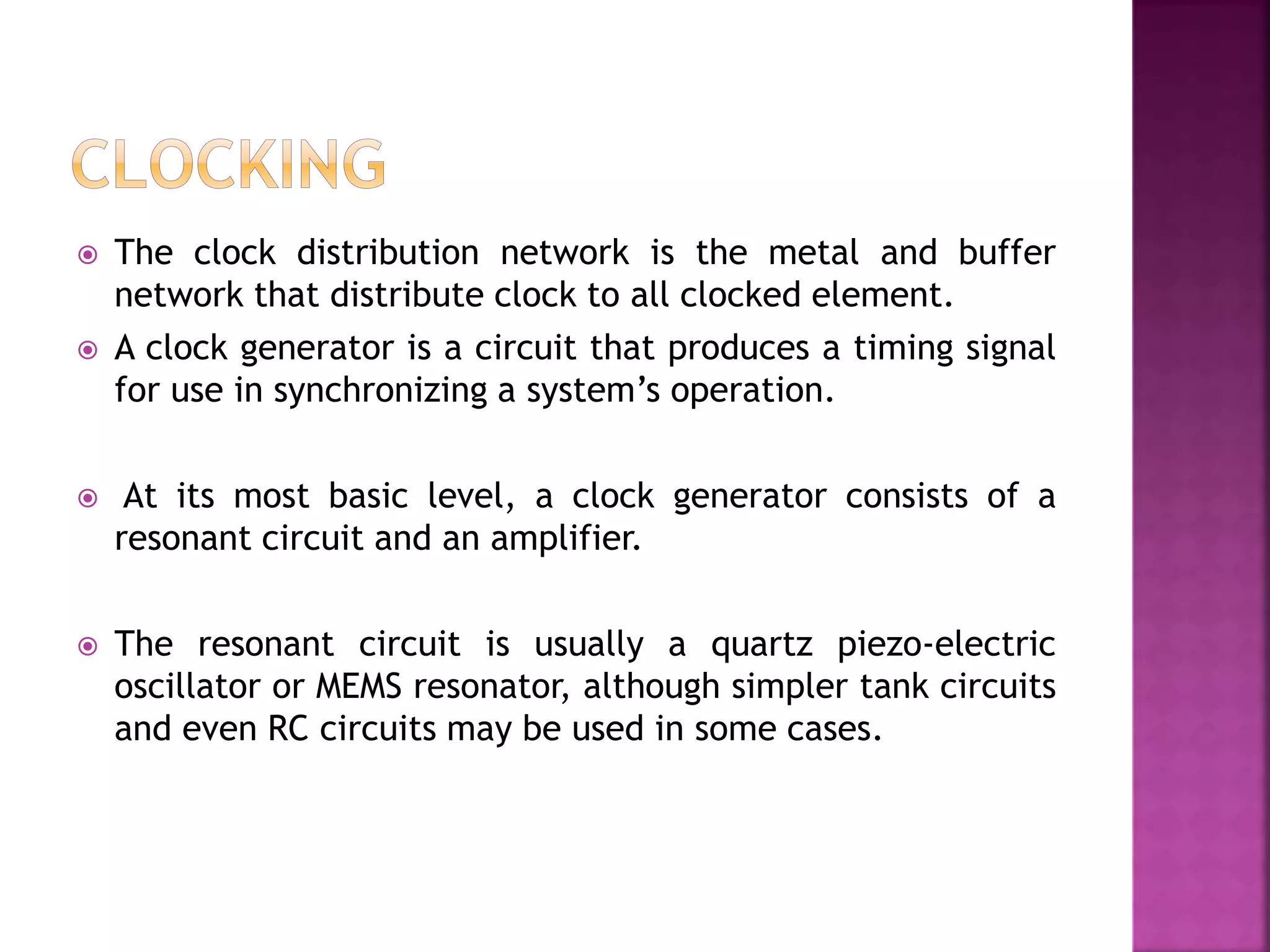  The clock distribution network is the metal and buffer 
network that distribute clock to all clocked element. 
 A clock generator is a circuit that produces a timing signal 
for use in synchronizing a system’s operation. 
 At its most basic level, a clock generator consists of a 
resonant circuit and an amplifier. 
 The resonant circuit is usually a quartz piezo-electric 
oscillator or MEMS resonator, although simpler tank circuits 
and even RC circuits may be used in some cases. 
 