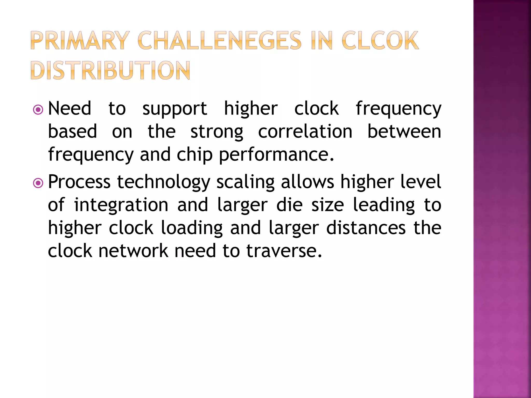  Need to support higher clock frequency 
based on the strong correlation between 
frequency and chip performance. 
 Process technology scaling allows higher level 
of integration and larger die size leading to 
higher clock loading and larger distances the 
clock network need to traverse. 
 
