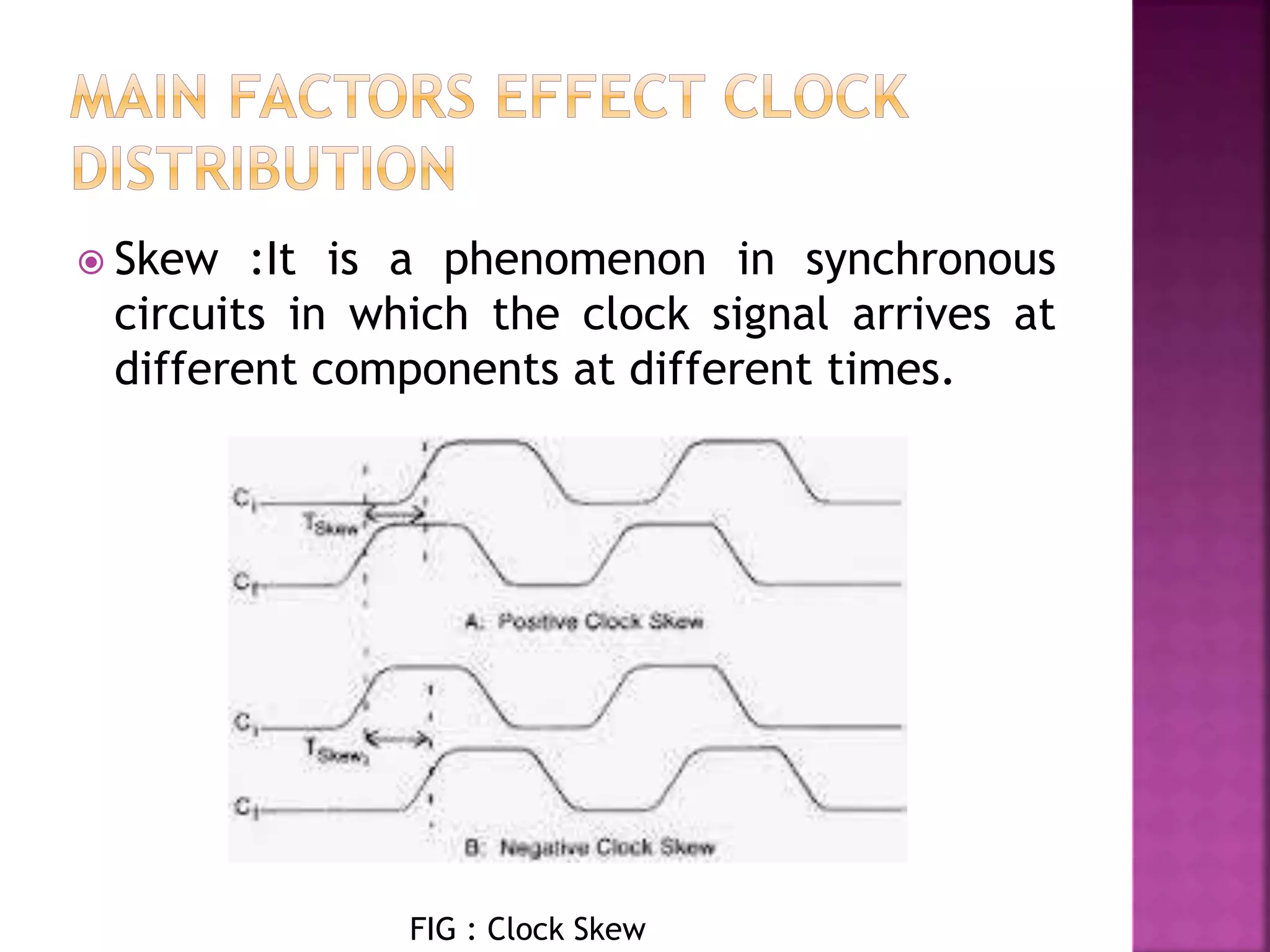  Skew :It is a phenomenon in synchronous 
circuits in which the clock signal arrives at 
different components at different times. 
FIG : Clock Skew 
 