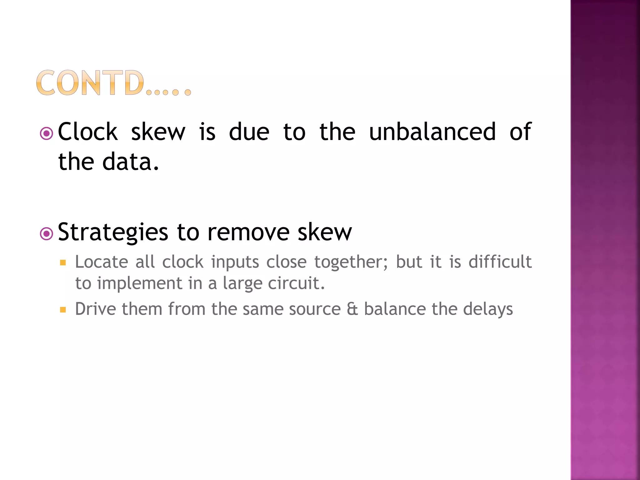  Clock skew is due to the unbalanced of 
the data. 
 Strategies to remove skew 
 Locate all clock inputs close together; but it is difficult 
to implement in a large circuit. 
 Drive them from the same source & balance the delays 
 