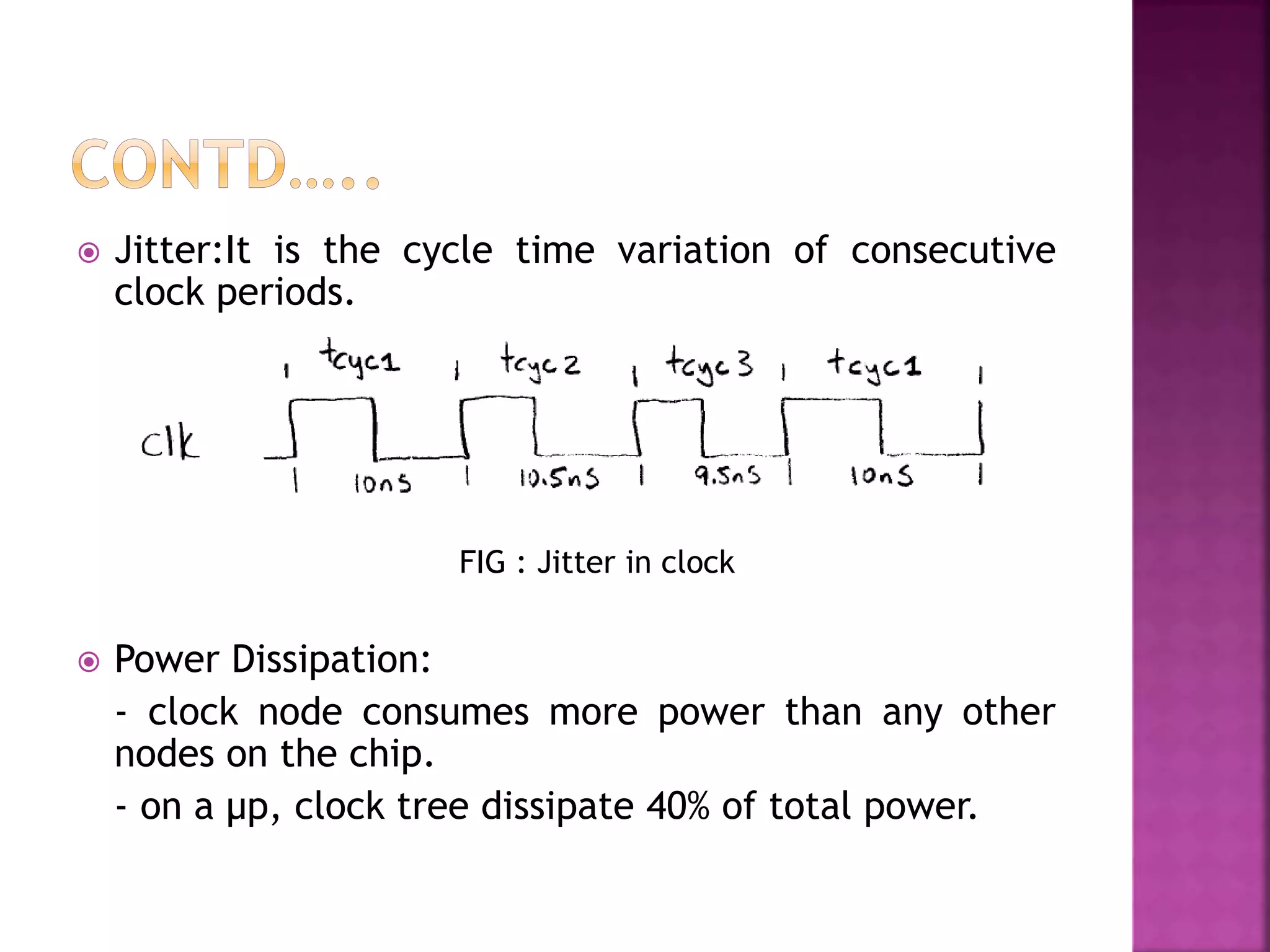  Jitter:It is the cycle time variation of consecutive 
clock periods. 
 Power Dissipation: 
FIG : Jitter in clock 
- clock node consumes more power than any other 
nodes on the chip. 
- on a μp, clock tree dissipate 40% of total power. 
 