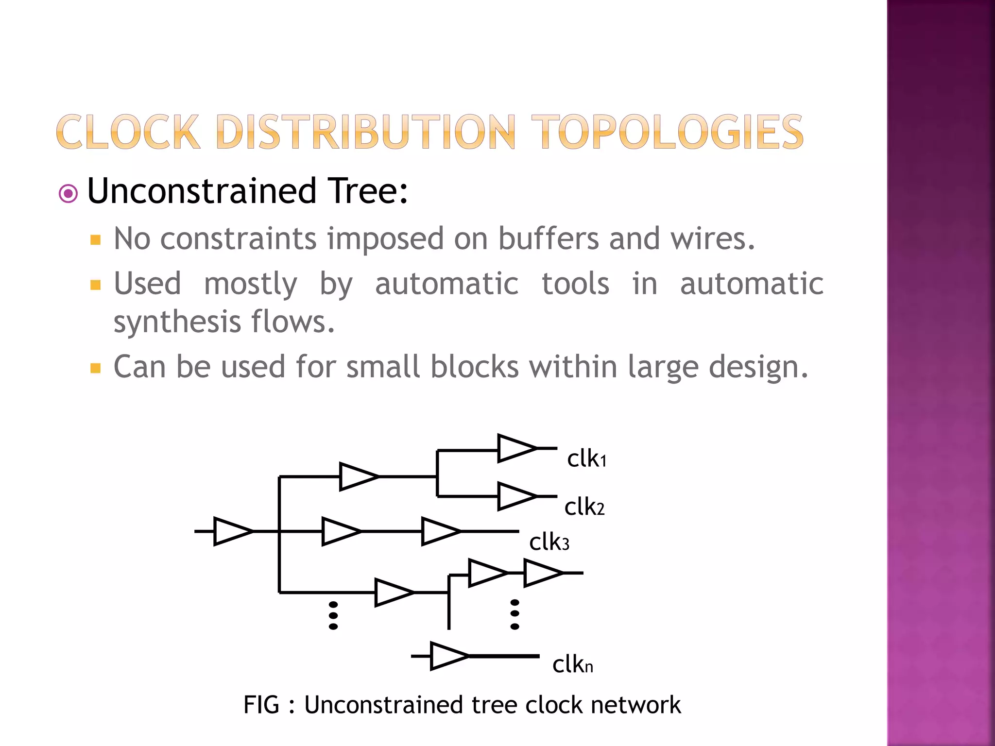  Unconstrained Tree: 
 No constraints imposed on buffers and wires. 
 Used mostly by automatic tools in automatic 
synthesis flows. 
 Can be used for small blocks within large design. 
clk1 
clk2 
clk3 
clkn 
FIG : Unconstrained tree clock network 
 