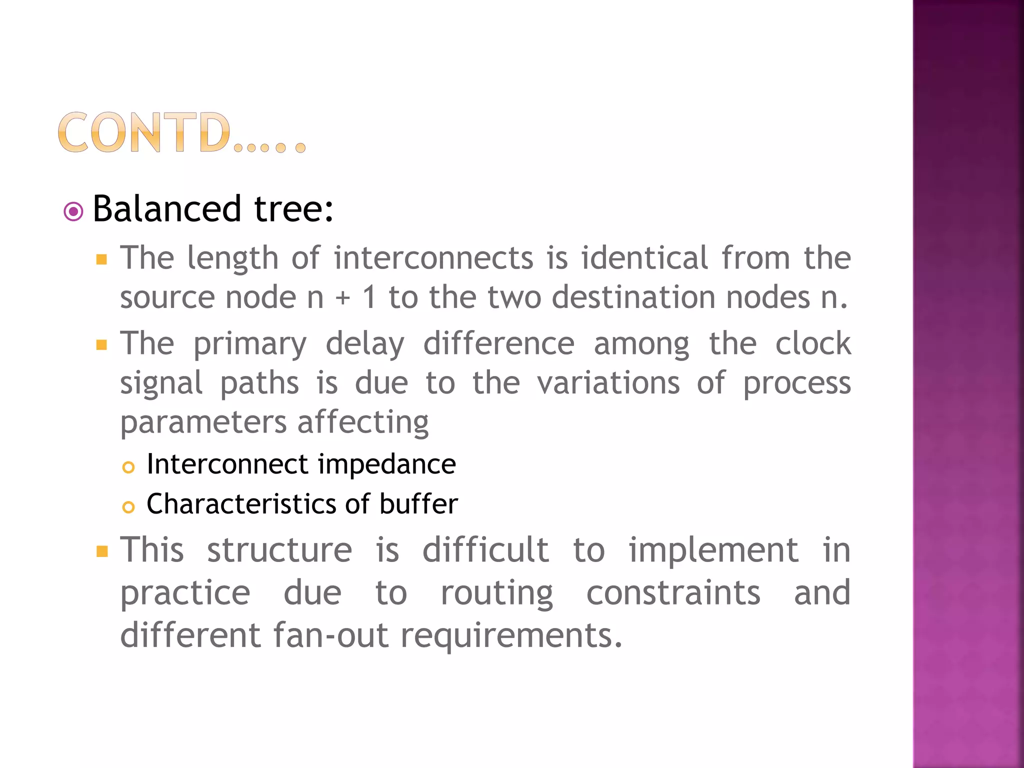  Balanced tree: 
 The length of interconnects is identical from the 
source node n + 1 to the two destination nodes n. 
 The primary delay difference among the clock 
signal paths is due to the variations of process 
parameters affecting 
 Interconnect impedance 
 Characteristics of buffer 
 This structure is difficult to implement in 
practice due to routing constraints and 
different fan-out requirements. 
 