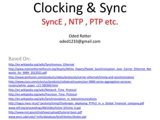 Clocking & Sync
SyncE , NTP , PTP etc.
Oded Rotter
oded1233@gmail.com
Based On:
http://en.wikipedia.org/wiki/Synchronous_Ethernet
http://www.metroethernetforum.org/Assets/White_Papers/Packet_Synchronization_over_Carrier_Ethernet_Net
works_for_MBH_2012021.pdf
http://www.ipinfusion.com/products/zebos/protocols/carrier-ethernet/timing-and-synchronization
http://www.cisco.com/c/en/us/products/collateral/routers/asr-9000-series-aggregation-services-
routers/white_paper_c11-500360.html
http://en.wikipedia.org/wiki/Network_Time_Protocol
http://en.wikipedia.org/wiki/Precision_Time_Protocol
http://en.wikipedia.org/wiki/Synchronization_in_telecommunications
http://tagus.inesc-id.pt/~pestrela/timip/Challenges_deploying_PTPv2_in_a_Global_Financial_company.pdf
www.ietf.org/proceedings/68/slides/tictoc-3/tictoc-3.ppt
http://www.nist.gov/el/isd/ieee/upload/tutorial-basic.pdf
www.eecis.udel.edu/~mills/database/brief/distlec/distlec.ppt
 
