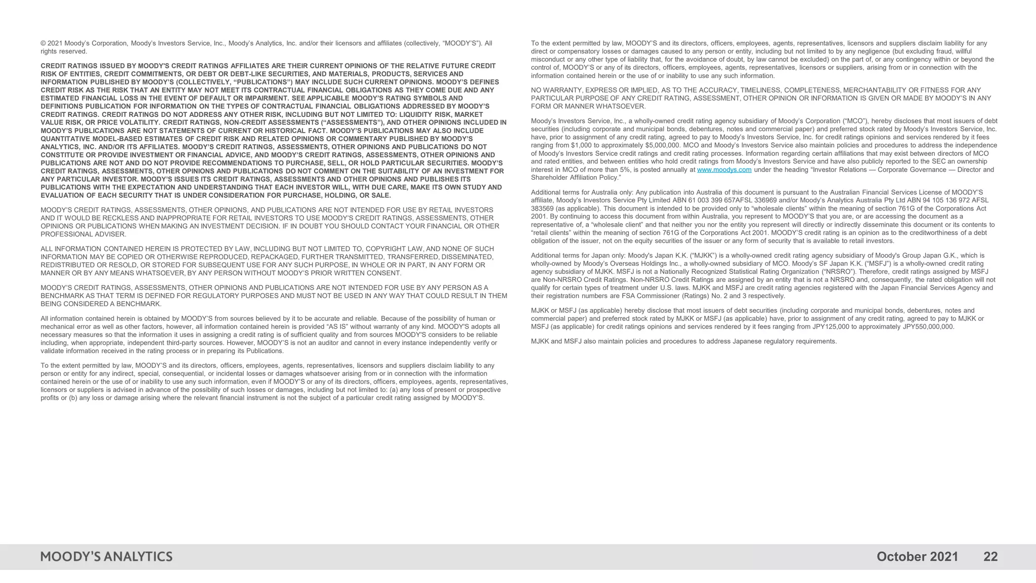 October 2021 22
© 2021 Moody’s Corporation, Moody’s Investors Service, Inc., Moody’s Analytics, Inc. and/or their licensors and affiliates (collectively, “MOODY’S”). All
rights reserved.
CREDIT RATINGS ISSUED BY MOODY'S CREDIT RATINGS AFFILIATES ARE THEIR CURRENT OPINIONS OF THE RELATIVE FUTURE CREDIT
RISK OF ENTITIES, CREDIT COMMITMENTS, OR DEBT OR DEBT-LIKE SECURITIES, AND MATERIALS, PRODUCTS, SERVICES AND
INFORMATION PUBLISHED BY MOODY’S (COLLECTIVELY, “PUBLICATIONS”) MAY INCLUDE SUCH CURRENT OPINIONS. MOODY’S DEFINES
CREDIT RISK AS THE RISK THAT AN ENTITY MAY NOT MEET ITS CONTRACTUAL FINANCIAL OBLIGATIONS AS THEY COME DUE AND ANY
ESTIMATED FINANCIAL LOSS IN THE EVENT OF DEFAULT OR IMPAIRMENT. SEE APPLICABLE MOODY’S RATING SYMBOLS AND
DEFINITIONS PUBLICATION FOR INFORMATION ON THE TYPES OF CONTRACTUAL FINANCIAL OBLIGATIONS ADDRESSED BY MOODY’S
CREDIT RATINGS. CREDIT RATINGS DO NOT ADDRESS ANY OTHER RISK, INCLUDING BUT NOT LIMITED TO: LIQUIDITY RISK, MARKET
VALUE RISK, OR PRICE VOLATILITY. CREDIT RATINGS, NON-CREDIT ASSESSMENTS (“ASSESSMENTS”), AND OTHER OPINIONS INCLUDED IN
MOODY’S PUBLICATIONS ARE NOT STATEMENTS OF CURRENT OR HISTORICAL FACT. MOODY’S PUBLICATIONS MAY ALSO INCLUDE
QUANTITATIVE MODEL-BASED ESTIMATES OF CREDIT RISK AND RELATED OPINIONS OR COMMENTARY PUBLISHED BY MOODY’S
ANALYTICS, INC. AND/OR ITS AFFILIATES. MOODY’S CREDIT RATINGS, ASSESSMENTS, OTHER OPINIONS AND PUBLICATIONS DO NOT
CONSTITUTE OR PROVIDE INVESTMENT OR FINANCIAL ADVICE, AND MOODY’S CREDIT RATINGS, ASSESSMENTS, OTHER OPINIONS AND
PUBLICATIONS ARE NOT AND DO NOT PROVIDE RECOMMENDATIONS TO PURCHASE, SELL, OR HOLD PARTICULAR SECURITIES. MOODY’S
CREDIT RATINGS, ASSESSMENTS, OTHER OPINIONS AND PUBLICATIONS DO NOT COMMENT ON THE SUITABILITY OF AN INVESTMENT FOR
ANY PARTICULAR INVESTOR. MOODY’S ISSUES ITS CREDIT RATINGS, ASSESSMENTS AND OTHER OPINIONS AND PUBLISHES ITS
PUBLICATIONS WITH THE EXPECTATION AND UNDERSTANDING THAT EACH INVESTOR WILL, WITH DUE CARE, MAKE ITS OWN STUDY AND
EVALUATION OF EACH SECURITY THAT IS UNDER CONSIDERATION FOR PURCHASE, HOLDING, OR SALE.
MOODY’S CREDIT RATINGS, ASSESSMENTS, OTHER OPINIONS, AND PUBLICATIONS ARE NOT INTENDED FOR USE BY RETAIL INVESTORS
AND IT WOULD BE RECKLESS AND INAPPROPRIATE FOR RETAIL INVESTORS TO USE MOODY’S CREDIT RATINGS, ASSESSMENTS, OTHER
OPINIONS OR PUBLICATIONS WHEN MAKING AN INVESTMENT DECISION. IF IN DOUBT YOU SHOULD CONTACT YOUR FINANCIAL OR OTHER
PROFESSIONAL ADVISER.
ALL INFORMATION CONTAINED HEREIN IS PROTECTED BY LAW, INCLUDING BUT NOT LIMITED TO, COPYRIGHT LAW, AND NONE OF SUCH
INFORMATION MAY BE COPIED OR OTHERWISE REPRODUCED, REPACKAGED, FURTHER TRANSMITTED, TRANSFERRED, DISSEMINATED,
REDISTRIBUTED OR RESOLD, OR STORED FOR SUBSEQUENT USE FOR ANY SUCH PURPOSE, IN WHOLE OR IN PART, IN ANY FORM OR
MANNER OR BY ANY MEANS WHATSOEVER, BY ANY PERSON WITHOUT MOODY’S PRIOR WRITTEN CONSENT.
MOODY’S CREDIT RATINGS, ASSESSMENTS, OTHER OPINIONS AND PUBLICATIONS ARE NOT INTENDED FOR USE BY ANY PERSON AS A
BENCHMARK AS THAT TERM IS DEFINED FOR REGULATORY PURPOSES AND MUST NOT BE USED IN ANY WAY THAT COULD RESULT IN THEM
BEING CONSIDERED A BENCHMARK.
All information contained herein is obtained by MOODY’S from sources believed by it to be accurate and reliable. Because of the possibility of human or
mechanical error as well as other factors, however, all information contained herein is provided “AS IS” without warranty of any kind. MOODY'S adopts all
necessary measures so that the information it uses in assigning a credit rating is of sufficient quality and from sources MOODY'S considers to be reliable
including, when appropriate, independent third-party sources. However, MOODY’S is not an auditor and cannot in every instance independently verify or
validate information received in the rating process or in preparing its Publications.
To the extent permitted by law, MOODY’S and its directors, officers, employees, agents, representatives, licensors and suppliers disclaim liability to any
person or entity for any indirect, special, consequential, or incidental losses or damages whatsoever arising from or in connection with the information
contained herein or the use of or inability to use any such information, even if MOODY’S or any of its directors, officers, employees, agents, representatives,
licensors or suppliers is advised in advance of the possibility of such losses or damages, including but not limited to: (a) any loss of present or prospective
profits or (b) any loss or damage arising where the relevant financial instrument is not the subject of a particular credit rating assigned by MOODY’S.
To the extent permitted by law, MOODY’S and its directors, officers, employees, agents, representatives, licensors and suppliers disclaim liability for any
direct or compensatory losses or damages caused to any person or entity, including but not limited to by any negligence (but excluding fraud, willful
misconduct or any other type of liability that, for the avoidance of doubt, by law cannot be excluded) on the part of, or any contingency within or beyond the
control of, MOODY’S or any of its directors, officers, employees, agents, representatives, licensors or suppliers, arising from or in connection with the
information contained herein or the use of or inability to use any such information.
NO WARRANTY, EXPRESS OR IMPLIED, AS TO THE ACCURACY, TIMELINESS, COMPLETENESS, MERCHANTABILITY OR FITNESS FOR ANY
PARTICULAR PURPOSE OF ANY CREDIT RATING, ASSESSMENT, OTHER OPINION OR INFORMATION IS GIVEN OR MADE BY MOODY’S IN ANY
FORM OR MANNER WHATSOEVER.
Moody’s Investors Service, Inc., a wholly-owned credit rating agency subsidiary of Moody’s Corporation (“MCO”), hereby discloses that most issuers of debt
securities (including corporate and municipal bonds, debentures, notes and commercial paper) and preferred stock rated by Moody’s Investors Service, Inc.
have, prior to assignment of any credit rating, agreed to pay to Moody’s Investors Service, Inc. for credit ratings opinions and services rendered by it fees
ranging from $1,000 to approximately $5,000,000. MCO and Moody’s Investors Service also maintain policies and procedures to address the independence
of Moody’s Investors Service credit ratings and credit rating processes. Information regarding certain affiliations that may exist between directors of MCO
and rated entities, and between entities who hold credit ratings from Moody’s Investors Service and have also publicly reported to the SEC an ownership
interest in MCO of more than 5%, is posted annually at www.moodys.com under the heading “Investor Relations — Corporate Governance — Director and
Shareholder Affiliation Policy.”
Additional terms for Australia only: Any publication into Australia of this document is pursuant to the Australian Financial Services License of MOODY’S
affiliate, Moody’s Investors Service Pty Limited ABN 61 003 399 657AFSL 336969 and/or Moody’s Analytics Australia Pty Ltd ABN 94 105 136 972 AFSL
383569 (as applicable). This document is intended to be provided only to “wholesale clients” within the meaning of section 761G of the Corporations Act
2001. By continuing to access this document from within Australia, you represent to MOODY’S that you are, or are accessing the document as a
representative of, a “wholesale client” and that neither you nor the entity you represent will directly or indirectly disseminate this document or its contents to
“retail clients” within the meaning of section 761G of the Corporations Act 2001. MOODY’S credit rating is an opinion as to the creditworthiness of a debt
obligation of the issuer, not on the equity securities of the issuer or any form of security that is available to retail investors.
Additional terms for Japan only: Moody's Japan K.K. (“MJKK”) is a wholly-owned credit rating agency subsidiary of Moody's Group Japan G.K., which is
wholly-owned by Moody’s Overseas Holdings Inc., a wholly-owned subsidiary of MCO. Moody’s SF Japan K.K. (“MSFJ”) is a wholly-owned credit rating
agency subsidiary of MJKK. MSFJ is not a Nationally Recognized Statistical Rating Organization (“NRSRO”). Therefore, credit ratings assigned by MSFJ
are Non-NRSRO Credit Ratings. Non-NRSRO Credit Ratings are assigned by an entity that is not a NRSRO and, consequently, the rated obligation will not
qualify for certain types of treatment under U.S. laws. MJKK and MSFJ are credit rating agencies registered with the Japan Financial Services Agency and
their registration numbers are FSA Commissioner (Ratings) No. 2 and 3 respectively.
MJKK or MSFJ (as applicable) hereby disclose that most issuers of debt securities (including corporate and municipal bonds, debentures, notes and
commercial paper) and preferred stock rated by MJKK or MSFJ (as applicable) have, prior to assignment of any credit rating, agreed to pay to MJKK or
MSFJ (as applicable) for credit ratings opinions and services rendered by it fees ranging from JPY125,000 to approximately JPY550,000,000.
MJKK and MSFJ also maintain policies and procedures to address Japanese regulatory requirements.
 