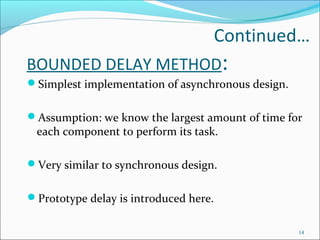 Continued…
BOUNDED DELAY METHOD:
Simplest implementation of asynchronous design.
Assumption: we know the largest amount of time for
each component to perform its task.
Very similar to synchronous design.
Prototype delay is introduced here.
14
 