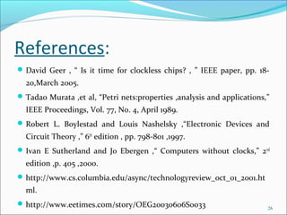 References:
David Geer , “ Is it time for clockless chips? , ” IEEE paper, pp. 18-
20,March 2005.
Tadao Murata ,et al, “Petri nets:properties ,analysis and applications,”
IEEE Proceedings, Vol. 77, No. 4, April 1989.
Robert L. Boylestad and Louis Nashelsky ,“Electronic Devices and
Circuit Theory ,” 6th
edition , pp. 798-801 ,1997.
Ivan E Sutherland and Jo Ebergen ,“ Computers without clocks,” 2nd
edition ,p. 405 ,2000.
http://www.cs.columbia.edu/async/technologyreview_oct_01_2001.ht
ml.
http://www.eetimes.com/story/OEG20030606S0033 26
 