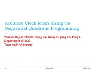 3/18/2010ISPD 20101
Accurate Clock Mesh Sizing via
Sequential Quadratic Programming
Venkata Rajesh Mekala,Yifang Liu, XiaojiYe, Jiang Hu, Peng Li
Department of ECE
Texas A&M University
 