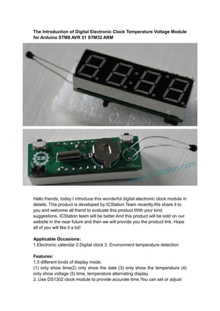 The Introduction of Digital Electronic Clock Temperature Voltage Module
for Arduino STM8 AVR 51 STM32 ARM

Hello friends, today I introduce this wonderful digital electronic clock module in
details. This product is developed by ICStation Team recently.We share it to
you and welcome all friend to evaluate this product.With your kind
suggestions, ICStation team will be better.And this product will be sold on our
website in the near future and then we will provide you the product link. Hope
all of you will like it a lot!
Applicable Occasions:
1.Electronic calendar 2.Digital clock 3. Environment temperature detection
Features:
1.5 different kinds of display mode:
(1) only show time(2) only show the date (3) only show the temperature (4)
only show voltage (5) time, temperature alternating display
2..Use DS1302 clock module to provide accurate time.You can set or adjust

 