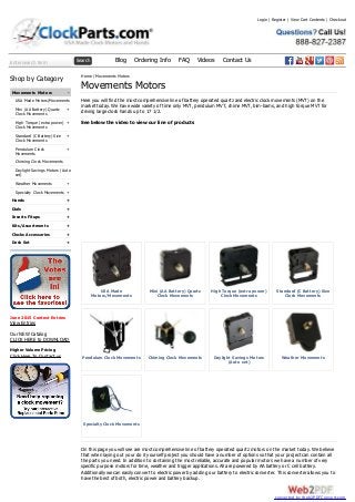 Enter search term Search Blog Ordering Info FAQ Videos Contact Us
-
+
+
+
+
+
+
+
+
+
+
+
+
Shop by Category
Movements Motors
USA Made Motors/Movements
Mini (AA Battery) Quartz
Clock Movements
High Torque (extra power)
Clock Movements
Standard (C Battery) Size
Clock Movements
Pendulum Clock
Movements
Chiming Clock Movements
Daylight Savings Motors (Auto
set)
Weather Movements
Specialty Clock Movements
Hands
Dials
Inserts Fitups
Kits/Assortments
Clocks Accessories
Desk Set
June 2015 Contest Entries
View Entries
Our NEW Catalog
CLICK HERE to DOWNLOAD
Higher Volume Pricing
Click Here To Contact us
USA Made
Motors/Movements
Mini (AA Battery) Quartz
Clock Movements
High Torque (extra power)
Clock Movements
Standard (C Battery) Size
Clock Movements
Pendulum Clock Movements Chiming Clock Movements Daylight Savings Motors
(Auto set)
Weather Movements
Specialty Clock Movements
Home / Movements Motors
Movements Motors
Here you will find the most comprehensive line of battery operated quartz and electric clock movements (MVT) on the
market today. We have wide variety of time only MVT, pendulum MVT, chime MVT, bim-bams, and high torque MVT for
driving large clock hands up to 17 1/2.
See below the video to view our line of products
On this page you will see are most comprehensive line of battery operated quartz motors on the market today. We believe
that when laying out your do it yourself project you should have a number of options so that your project can contain all
the parts you need. In addition to containing the most reliable, accurate and popular motors we have a number of very
specific purpose motors for time, weather and trigger applications. All are powered by AA battery or C cell battery.
Additionally we can easily convert to electric power by adding our battery to electric converter. This converter allows you to
have the best of both, electric power and battery backup.
Login | Register | View Cart Contents | Checkout
converted by Web2PDFConvert.com
 