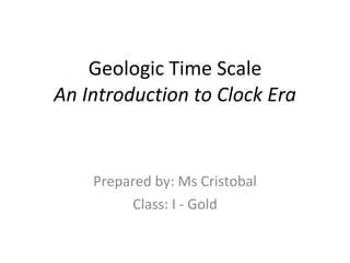 Geologic Time Scale An Introduction to Clock Era Prepared by: Ms Cristobal Class: I - Gold 