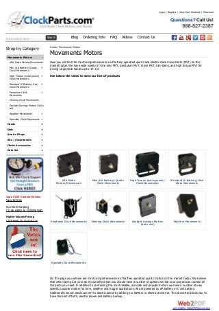 Enter search term Search Blog Ordering Info FAQ Videos Contact Us
-
+
+
+
+
+
+
+
+
+
+
+
+
Shop by Category
Movements Motors
USA Made Motors/Movements
Mini (AA Battery) Quartz
Clock Movements
High Torque (extra power)
Clock Movements
Standard (C Battery) Size
Clock Movements
Pendulum Clock
Movements
Chiming Clock Movements
Daylight Savings Motors (Auto
set)
Weather Movements
Specialty Clock Movements
Hands
Dials
Inserts Fitups
Kits / Assortments
Clocks Accessories
Desk Set
June 2015 Contest Entries
View Entries
Our NEW Catalog
CLICK HERE to DOWNLOAD
Higher Volume Pricing
Click Here To Contact us
USA Made
Motors/Movements
Mini (AA Battery) Quartz
Clock Movements
High Torque (extra power)
Clock Movements
Standard (C Battery) Size
Clock Movements
Pendulum Clock Movements Chiming Clock Movements Daylight Savings Motors
(Auto set)
Weather Movements
Specialty Clock Movements
Home / Movements Motors
Movements Motors
Here you will find the most comprehensive line of battery operated quartz and electric clock movements (MVT) on the
market today. We have wide variety of time only MVT, pendulum MVT, chime MVT, bim-bams, and high torque MVT for
driving large clock hands up to 17 1/2.
See below the video to view our line of products
On this page you will see are most comprehensive line of battery operated quartz motors on the market today. We believe
that when laying out your do it yourself project you should have a number of options so that your project can contain all
the parts you need. In addition to containing the most reliable, accurate and popular motors we have a number of very
specific purpose motors for time, weather and trigger applications. All are powered by AA battery or C cell battery.
Additionally we can easily convert to electric power by adding our battery to electric converter. This converter allows you to
have the best of both, electric power and battery backup.
Login | Register | View Cart Contents | Checkout
converted by Web2PDFConvert.com
 
