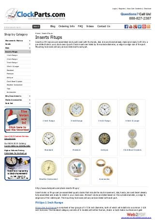 Enter search term Search Blog Ordering Info FAQ Videos Contact Us
+
+
+
-
+
+
+
Shop by Category
Movements Motors
Hands
Dials
Inserts Fitups
1-inch Range
2-inch Range
3-inch Range
4-Inch & Larger
Standard
Premium
Antique
Clock Bezel Crystals
Weather Instrument
Tide
Accessories
Kits/Assortments
Clocks Accessories
Desk Set
June 2015 Contest Entries
View Entries
Our NEW 2015 Catalog
CLICK HERE to DOWNLOAD
Higher Volume Pricing
Click Here To Contact us
1-inch Range 2-inch Range 3-inch Range 4-Inch & Larger
Standard Premium Antique Clock Bezel Crystals
Weather Instrument Tide Accessories
Home / Inserts Fitups
Inserts Fitups
Inserts or Fit Ups are pre-assembled clock parts sold with the hands, dial, lens and bezel already made and ready to fit into a
pre-drilled hole in your clock case. Quartz Clock inserts are listed by the outside diameter, or edge to edge size of the part.
Mounting hole sizes will vary and are listed with each part.
http://www.clockparts.com/clock-inserts-fit-ups/
Insert clocks or fit-ups are pre assembled quartz clocks that include the clock movement, dial, hands, lens and bezel already
fully assembled and ready to install in your clock case. All insert clocks are listed based on the outside diameter, or edge to
edge size of the visible part. The mounting hole sizes will vary and are listed with each part.
Fit Ups 1 Inch Range
FitUps One Inch Range is comprised of two groups of 1-7/16 inch diameter, both of which will install into a common 1-3/8
inch hole size. The Standard category consists of 8 models with either Roman, Arabic or bold Arabic numbers and gold
Login | Register | View Cart Contents | Checkout
converted by Web2PDFConvert.com
 