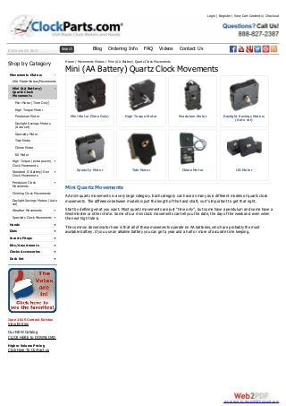 Enter search term Search Blog Ordering Info FAQ Videos Contact Us
-
-
+
+
+
+
+
+
+
+
+
+
+
Shop by Category
Movements Motors
USA Made Motors/Movements
Mini (AA Battery)
Quartz Clock
Movements
Mini Motor (Time Only)
High Torque Motor
Pendulum Motor
Daylight Savings Motors
(Auto set)
Specialty Motor
Tide Motor
Chime Motor
ISI Motor
High Torque (extra power)
Clock Movements
Standard (C Battery) Size
Clock Movements
Pendulum Clock
Movements
Chiming Clock Movements
Daylight Savings Motors (Auto
set)
Weather Movements
Specialty Clock Movements
Hands
Dials
Inserts Fitups
Kits/Assortments
Clocks Accessories
Desk Set
June 2015 Contest Entries
View Entries
Our NEW Catalog
CLICK HERE to DOWNLOAD
Higher Volume Pricing
Click Here To Contact us
Mini Motor (Time Only) High Torque Motor Pendulum Motor Daylight Savings Motors
(Auto set)
Specialty Motor Tide Motor Chime Motor ISI Motor
Home / Movements Motors / Mini (AA Battery) Quartz Clock Movements
Mini (AA Battery) Quartz Clock Movements
Mini Quartz Movements
AA mini-quartz movements is a very large category. Each category can have as many as 6 different models of quartz clock
movements. The difference between models is just the length of the hand shaft, so it’s important to get that right.
Start by defining what you want. Most quartz movements are just “time only”, but some have a pendulum and some have a
Westminster or other chime. Some of our mini clock movements can tell you the date, the day of the week and even when
the next high tide is.
The common denominator here is that all of these movements operate on AA batteries, which are probably the most
available battery. If you use an alkaline battery you can get a year and a half or more of accurate time keeping.
Login | Register | View Cart Contents | Checkout
converted by Web2PDFConvert.com
 