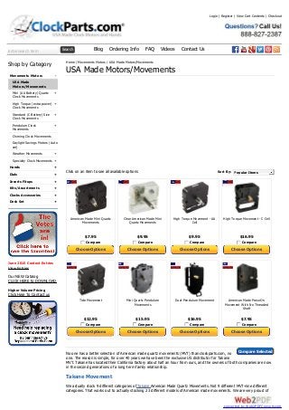 Enter search term Search Blog Ordering Info FAQ Videos Contact Us
-
+
+
+
+
+
+
+
+
+
+
+
+
Shop by Category
Movements Motors
USA Made
Motors/Movements
Mini (AA Battery) Quartz
Clock Movements
High Torque (extra power)
Clock Movements
Standard (C Battery) Size
Clock Movements
Pendulum Clock
Movements
Chiming Clock Movements
Daylight Savings Motors (Auto
set)
Weather Movements
Specialty Clock Movements
Hands
Dials
Inserts Fitups
Kits/Assortments
Clocks Accessories
Desk Set
June 2015 Contest Entries
View Entries
Our NEW Catalog
CLICK HERE to DOWNLOAD
Higher Volume Pricing
Click Here To Contact us
American Made Mini Quartz
Movements
$7.95
Compare
Choose Options
Clear American Made Mini
Quartz Movements
$9.95
Compare
Choose Options
High Torque Movement - AA
Cell
$9.95
Compare
Choose Options
High Torque Movement - C Cell
$16.95
Compare
Choose Options
Tide Movement
$12.95
Compare
Choose Options
Mini Quartz Pendulum
Movements
$15.95
Compare
Choose Options
Dual Pendulum Movement
$16.95
Compare
Choose Options
American Made Press-On
Movement With No Threaded
Shaft
$7.95
Compare
Choose Options
Sort By: Popular Items
Compare Selected
Home / Movements Motors / USA Made Motors/Movements
USA Made Motors/Movements
Click on an item to see all available options
No one has a better selection of American made quartz movements (MVT) than clockparts.com, no
one. The reason is simple, for over 40 years we have been the exclusive US distributor for Takane
MVT. Takane has located their California factory about half an hour from ours, and the owners of both companies are now
in the second generations of a long-term family relationship.
Takane Movement
We actually stock 9 different categories of Takane American Made Quartz Movements. Not 9 different MVT-nine different
categories. That works out to actually stocking 23 different models of American made movements. We are very proud of
Login | Register | View Cart Contents | Checkout
converted by Web2PDFConvert.com
 