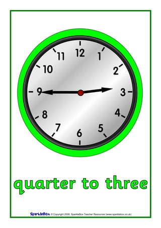 11 12                              1
   10                                                       2
  6
                                                                  3

   8                                                         4
          7                                    5
                            6



quarter to three
       © Copyright 2008, SparkleBox Teacher Resources (www.sparklebox.co.uk)
 