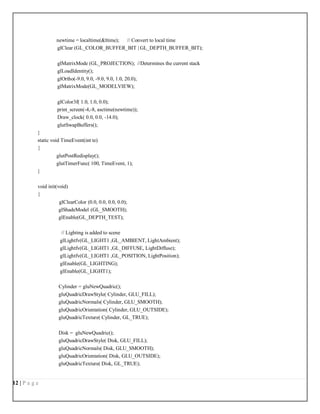 12 | P a g e
newtime = localtime(&ltime); // Convert to local time
glClear (GL_COLOR_BUFFER_BIT | GL_DEPTH_BUFFER_BIT);
glMatrixMode (GL_PROJECTION); //Determines the current stack
glLoadIdentity();
glOrtho(-9.0, 9.0, -9.0, 9.0, 1.0, 20.0);
glMatrixMode(GL_MODELVIEW);
glColor3f( 1.0, 1.0, 0.0);
print_screen(-4,-8, asctime(newtime));
Draw_clock( 0.0, 0.0, -14.0);
glutSwapBuffers();
}
static void TimeEvent(int te)
{
glutPostRedisplay();
glutTimerFunc( 100, TimeEvent, 1);
}
void init(void)
{
glClearColor (0.0, 0.0, 0.0, 0.0);
glShadeModel (GL_SMOOTH);
glEnable(GL_DEPTH_TEST);
// Lighting is added to scene
glLightfv(GL_LIGHT1 ,GL_AMBIENT, LightAmbient);
glLightfv(GL_LIGHT1 ,GL_DIFFUSE, LightDiffuse);
glLightfv(GL_LIGHT1 ,GL_POSITION, LightPosition);
glEnable(GL_LIGHTING);
glEnable(GL_LIGHT1);
Cylinder = gluNewQuadric();
gluQuadricDrawStyle( Cylinder, GLU_FILL);
gluQuadricNormals( Cylinder, GLU_SMOOTH);
gluQuadricOrientation( Cylinder, GLU_OUTSIDE);
gluQuadricTexture( Cylinder, GL_TRUE);
Disk = gluNewQuadric();
gluQuadricDrawStyle( Disk, GLU_FILL);
gluQuadricNormals( Disk, GLU_SMOOTH);
gluQuadricOrientation( Disk, GLU_OUTSIDE);
gluQuadricTexture( Disk, GL_TRUE);
 