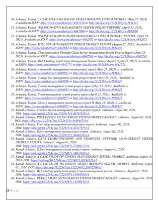 24 | P a g e
20. Acharya, Kamal, A CASE STUDY ON ONLINE TICKET BOOKING SYSTEM PROJECT (May 25, 2024).
Available at SSRN: https://ssrn.com/abstract=4841210 or http://dx.doi.org/10.2139/ssrn.4841210
21. Acharya, Kamal, ONLINE DATING MANAGEMENT SYSTEM PROJECT REPORT. (April 25, 2023).
Available at SSRN: https://ssrn.com/abstract=4842066 or http://dx.doi.org/10.2139/ssrn.4842066
22. Acharya, Kamal, ONLINE RESUME BUILDER MANAGEMENT SYSTEM PROJECT REPORT. (April 25,
2021). Available at SSRN: https://ssrn.com/abstract=4842071 or http://dx.doi.org/10.2139/ssrn.4842071
23. Acharya, Kamal, TOLL TEX MANAGEMENT SYSTEM PROJECT REPORT (August 21, 2023). Available at
SSRN: https://ssrn.com/abstract=4842082 or http://dx.doi.org/10.2139/ssrn.4842082
24. Acharya, Kamal, Chat Application Through Client Server Management System Project Report (June 25,
2023). Available at SSRN: https://ssrn.com/abstract=4842761 or http://dx.doi.org/10.2139/ssrn.4842761
25. Acharya, Kamal, Web Chatting Application Management System Project Report (April 25, 2022). Available
at SSRN: https://ssrn.com/abstract=4842771 or http://dx.doi.org/10.2139/ssrn.4842771
26. Acharya, Kamal, Automobile management system project report (May 25, 2022). Available at
SSRN: https://ssrn.com/abstract=4846917 or http://dx.doi.org/10.2139/ssrn.4846917
27. Acharya, Kamal, College bus management system project report (April 25, 2023). Available at
SSRN: https://ssrn.com/abstract=4846920 or http://dx.doi.org/10.2139/ssrn.4846920
28. Acharya, Kamal, Courier management system project report (May 25, 2023). Available at
SSRN: https://ssrn.com/abstract=4846922 or http://dx.doi.org/10.2139/ssrn.4846922
29. Acharya, Kamal, Event management system project report (April 25, 2021). Available at
SSRN: https://ssrn.com/abstract=4846927 or http://dx.doi.org/10.2139/ssrn.4846927
30. Acharya, Kamal, Library management system project report II (May 25, 2020). Available at
SSRN: https://ssrn.com/abstract=4848857 or http://dx.doi.org/10.2139/ssrn.4848857
31. Kamal Acharya. Teacher record management system project report. Authorea. August 02, 2024.
DOI: https://doi.org/10.22541/au.172261514.46787329/v1
32. Kamal Acharya. POST OFFICE MANAGEMENT SYSTEM PROJECT REPORT. Authorea. August 02, 2024.
DOI: https://doi.org/10.22541/au.172261514.44494375/v1
33. Kamal Acharya. Fruit shop management system project report. Authorea. August 02, 2024.
DOI: https://doi.org/10.22541/au.172261514.42227675/v1
34. Kamal Acharya. Dairy management system project report. Authorea. August 02, 2024.
DOI: https://doi.org/10.22541/au.172261513.39402347/v1
35. Kamal Acharya. DATA COMMUNICATION AND COMPUTER NETWORK MANAGEMENT SYSTEM
PROJECT REPORT. Authorea. August 01, 2024.
DOI: https://doi.org/10.22541/au.172254873.37480177/v1
36. Kamal Acharya. School management system project report. Authorea. August 01, 2024.
DOI: https://doi.org/10.22541/au.172254873.34023165/v1
37. Kamal Acharya. A CASE STUDY OF CINEMA MANAGEMENT SYSTEM PROJECT. Authorea. August 01,
2024. DOI: https://doi.org/10.22541/au.172254873.30191075/v1
38. Kamal Acharya. A CASE STUDY ON ONLINE TICKET BOOKING SYSTEM PROJECT. Authorea. August
01, 2024. DOI: https://doi.org/10.22541/au.172254872.26972790/v1
39. Kamal Acharya. Web chatting application project report management system. Authorea. August 01, 2024.
DOI: https://doi.org/10.22541/au.172254871.18588592/v1
40. Kamal Acharya. RETAIL STORE MANAGEMENT SYSTEM PROJECT REPORT. Authorea. August 01, 2024.
DOI: https://doi.org/10.22541/au.172254871.14590154/v1
 