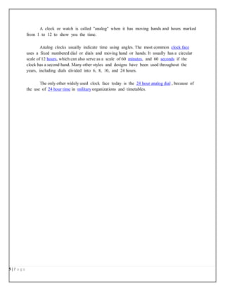 5 | P a g e
A clock or watch is called "analog" when it has moving hands and hours marked
from 1 to 12 to show you the time.
Analog clocks usually indicate time using angles. The most common clock face
uses a fixed numbered dial or dials and moving hand or hands. It usually has a circular
scale of 12 hours, which can also serve as a scale of 60 minutes, and 60 seconds if the
clock has a second hand. Many other styles and designs have been used throughout the
years, including dials divided into 6, 8, 10, and 24 hours.
The only other widely used clock face today is the 24 hour analog dial , because of
the use of 24 hour time in military organizations and timetables.
 