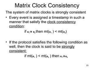 Matrix Clock Consistency The system of matrix clocks is strongly consistent Every event is assigned a timestamp in such a manner that satisfy the  clock consistency condition : if  e 1   e 2  then mt( e 1  ) < mt( e 2 )  If the protocol satisfies the following condition as well, then the clock is said to be  strongly consistent: if mt( e 1  ) < mt( e 2  ) then  e 1  e 2 
