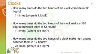 Clocks
 How many times do the two hands of the clock coincide in 12
hours?
11 times (where is it lost?)
 How many times do the two hands of the clock make a 180
degree between them in 12 hours?
11 times. (Where is it lost?)
 How many times do the two hands of a clock make right angles
between them in 12 hours?
22 times. (Where is it lost?)
2
www.georgeprep.com 9985372371
 