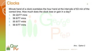 Clocks
Minute hand of a clock overtakes the hour hand at the intervals of 63 min of the
correct time. How much does the clock lose or gain in a day?
1. 54 22/77 mins
2. 56 8/77 mins
3. 55 8/77 mins
4. 56 6/77 mins
Ans : Option 2
4
www.georgeprep.com 9985372371
 