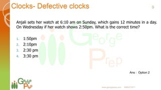 Clocks- Defective clocks
Ans : Option 2
Anjali sets her watch at 6:10 am on Sunday, which gains 12 minutes in a day.
On Wednesday if her watch shows 2:50pm. What is the correct time?
1. 1:50pm
2. 2:10pm
3. 2:30 pm
4. 3:30 pm
9
www.georgeprep.com 9985372371
 