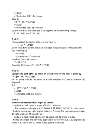 = 240/11
= 21 minutes 9/11 of a minute
Case-2:
= (5*7 + 15) * (12/11)
= 600/11
= 54 minutes 6/11 of a minute
So, the hands of the clock are at 90 degrees at the following timings:
7 : 21 : 9/11 and 7 : 54 : 6/11
Trick-3:
For coinciding the hands between one hour is
= (5x) * (12/11)
Ex: At what time do the hands of the clock meet between 7:00 and 8:00 ?
Sol: = (60*7)/11
= 420/11
= 38 minutes 2/11 minute
Hands of the clock meet at
7 : 38 : 2/11
Opposite Direction , (5x - 30) * (12/11)
Trick-4:
Opposite to each other by hands of clock between one hour is given by
= | (5x - 30) * (12/11) |
Ex : At what time do the hands of a clock between 7:00 and 8:00 form 180
degrees?
Sol:
= | (5*7 - 30) * (12/11) |
= 60/11
= 5 minutes 5/11 of a minute
Trick-5
Some other results which might be useful:
· Hands of a clock meet at a gap of 65 5/11 minutes.
The meetings take place at 12:00:00, 1:05:5/11, 2:10:10/11 … and so on.
. A clock makes two right angles between 2 hours.The clock does not makes
48 right angles in 24 hours( 1 day)
· Hands of a clock meet 11 times in 12 hours and 22 times in a day.
· Hands of a clock are perfectly opposite to each other (i.e. 180 degrees) 11
times in 12 hours and 22 times a day. {Same as above}
 