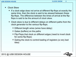 Clock Skew If a clock edge does not arrive at different flip-flops at exactly the same time, then the clock is said to be  skewed  between these flip-flops. The difference between the times of arrival at the flip-flops is said to be the amount of  clock skew . Clock skew is due to different delays on different paths from the clock generator to the various flip-flops. Different length wires (wires have delay) Gates (buffers) on the paths Flip-Flops that clock on different edges (need to invert clock for some flip-flops) Gating the clock to control loading of registers (a very bad idea) 