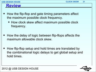 Review How the flip-flop and gate timing parameters affect the maximum possible clock frequency. How clock skew affect maximum possible clock frequency. How the delay of logic between flip-flops affects the maximum allowable clock skew. How flip-flop setup and hold times are translated by the combinational logic delays to get global setup and hold times. 