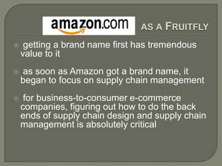 as a Fruitfly getting a brand name first has tremendous value to it as soon as Amazon got a brand name, it began to focus on supply chain management for business-to-consumer e-commerce companies, figuring out how to do the back ends of supply chain design and supply chain management is absolutely critical