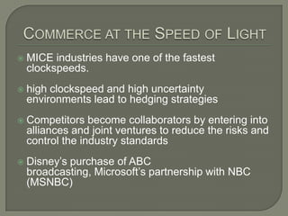 Commerce at the Speed of LightMICE industries have one of the fastest clockspeeds.high clockspeed and high uncertainty environments lead to hedging strategiesCompetitors become collaborators by entering into alliances and joint ventures to reduce the risks and control the industry standardsDisney’s purchase of ABC broadcasting, Microsoft’s partnership with NBC (MSNBC)