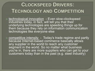 Clockspeed Drivers:Technology and Competitiontechnological innovation - Even slow-clockspeed industries today, in fact, will tell you that their underlying technologies are speeding things up for them because they rely on information communication technologies like everyone elsecompetitive intensity -  Today's trade regime and partly because Internet-based commerce basically allows any supplier in the world to reach any customer segment in the world. So no matter what business you're in, there are more suppliers who can get to your customers today than in the past (e.g. steel industry)
