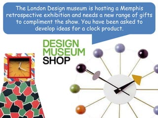 The London Design museum is hosting a Memphis
retrospective exhibition and needs a new range of gifts
to compliment the show. You have been asked to
develop ideas for a clock product.
 