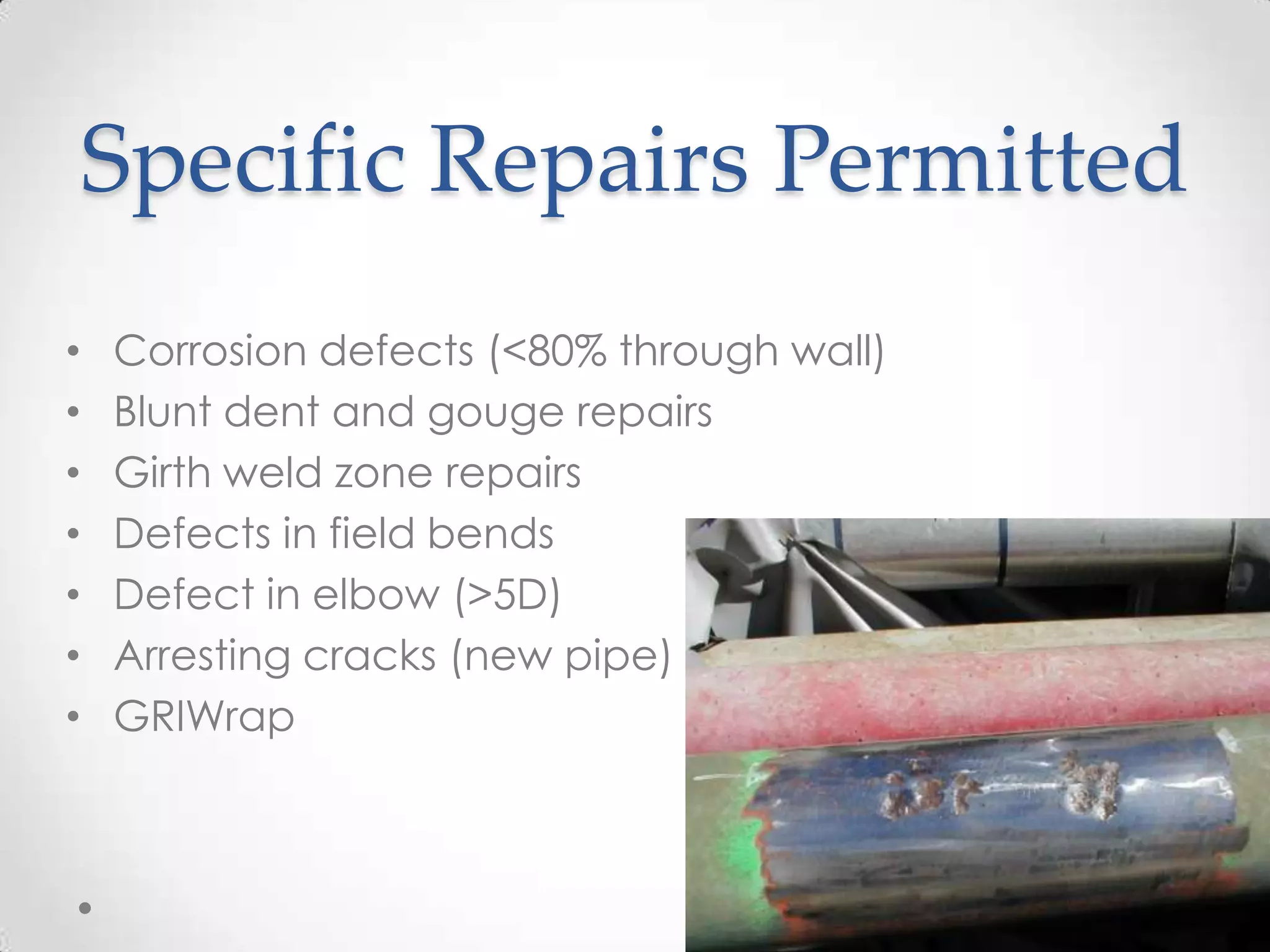 Specific Repairs Permitted
• Corrosion defects (<80% through wall)
• Blunt dent and gouge repairs
• Girth weld zone repairs
• Defects in field bends
• Defect in elbow (>5D)
• Arresting cracks (new pipe)
• GRIWrap
