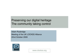 Preserving our digital heritage
The community taking control

Adam Rusbridge
Meeting of the UK LOCKSS Alliance
22nd October 2009




                      www.clockss.org
 
