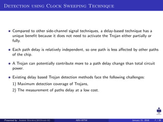 Detection using Clock Sweeping Technique
Compared to other side-channel signal techniques, a delay-based technique has a
unique beneﬁt because it does not need to activate the Trojan either partially or
fully.
Each path delay is relatively independent, so one path is less aﬀected by other paths
of the chip.
A Trojan can potentially contribute more to a path delay change than total circuit
power.
Existing delay based Trojan detection methods face the following challenges:
1) Maximum detection coverage of Trojans,
2) The measurement of paths delay at a low cost.
Presented by Ashish Maurya(2015vlsi-13) ABV-IIITM January 21, 2016 7 / 20
 