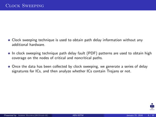Clock Sweeping
Clock sweeping technique is used to obtain path delay information without any
additional hardware.
In clock sweeping technique path delay fault (PDF) patterns are used to obtain high
coverage on the nodes of critical and noncritical paths.
Once the data has been collected by clock sweeping, we generate a series of delay
signatures for ICs, and then analyze whether ICs contain Trojans or not.
Presented by Ashish Maurya(2015vlsi-13) ABV-IIITM January 21, 2016 8 / 20
 