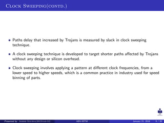 Clock Sweeping(contd.)
Paths delay that increased by Trojans is measured by slack in clock sweeping
technique.
A clock sweeping technique is developed to target shorter paths aﬀected by Trojans
without any design or silicon overhead.
Clock sweeping involves applying a pattern at diﬀerent clock frequencies, from a
lower speed to higher speeds, which is a common practice in industry used for speed
binning of parts.
Presented by Ashish Maurya(2015vlsi-13) ABV-IIITM January 21, 2016 9 / 20
 