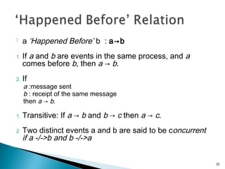  a ‘Happened Before’ b : a→b
1. If a and b are events in the same process, and a
comes before b, then a → b.
2. If
a :message sent
b : receipt of the same message
then a → b.
1. Transitive: If a → b and b → c then a → c.
2. Two distinct events a and b are said to be concurrent
if a -/->b and b -/->a
22
 