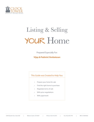 Listing & Selling

YOUR Home
Prepared Especially For:
Vijay & Padmini Venkatesan

This Guide was Created to Help You:
•	
•	

Negotiate terms of sale

•	

With price negotiations

•	

|

Find the right home to purchase

•	

2950 Buskirk Ave. Suite 300

Prepare your home for sale

With paperwork

Walnut Creek, CA 94597

|

Phone: 925.415.6075

|

Fax: 925.478.7910

|

BRE # 01869066

 