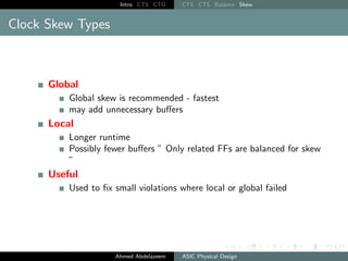 Intro CTS CTO CTS CTS Balance Skew
Clock Skew Types
Global
Global skew is recommended - fastest
may add unnecessary buffers
Local
Longer runtime
Possibly fewer buffers ” Only related FFs are balanced for skew
”
Useful
Used to fix small violations where local or global failed
Ahmed Abdelazeem ASIC Physical Design
 