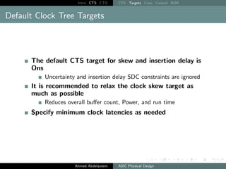 Intro CTS CTO CTS Targets Cons Control NDR
Default Clock Tree Targets
The default CTS target for skew and insertion delay is
Ons
Uncertainty and insertion delay SDC constraints are ignored
It is recommended to relax the clock skew target as
much as possible
Reduces overall buffer count, Power, and run time
Specify minimum clock latencies as needed
Ahmed Abdelazeem ASIC Physical Design
 